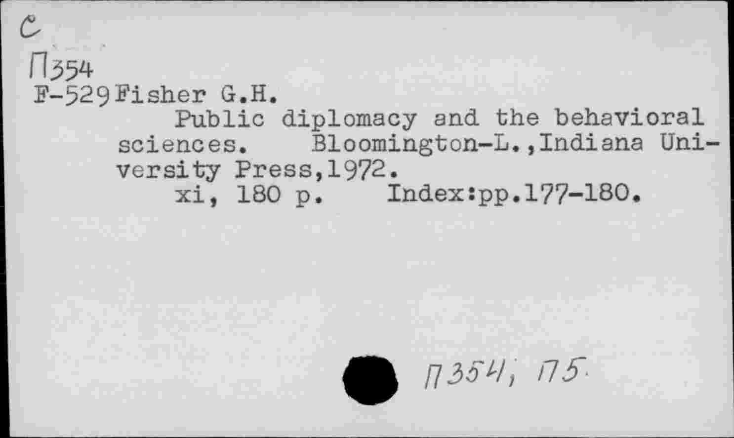 ﻿
F-529Fisher G.H.
Public diplomacy and the behavioral sciences. Bloomington-L.,Indiana University Press,1972.
xi, 180 p. Index:pp.177-180.
/73^/, ns-
